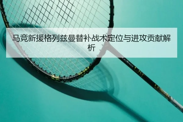 马竞新援格列兹曼替补战术定位与进攻贡献解析